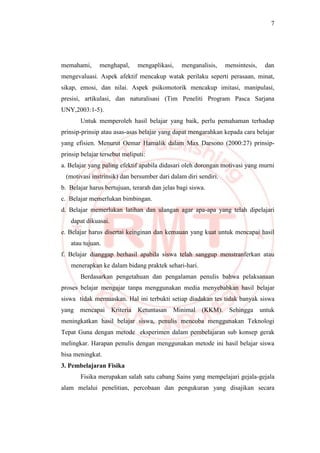 7
memahami, menghapal, mengaplikasi, menganalisis, mensintesis, dan
mengevaluasi. Aspek afektif mencakup watak perilaku seperti perasaan, minat,
sikap, emosi, dan nilai. Aspek psikomotorik mencakup imitasi, manipulasi,
presisi, artikulasi, dan naturalisasi (Tim Peneliti Program Pasca Sarjana
UNY,2003:1-5).
Untuk memperoleh hasil belajar yang baik, perlu pemahaman terhadap
prinsip-prinsip atau asas-asas belajar yang dapat mengarahkan kepada cara belajar
yang efisien. Menurut Oemar Hamalik dalam Max Darsono (2000:27) prinsip-
prinsip belajar tersebut meliputi:
a. Belajar yang paling efektif apabila didasari oleh dorongan motivasi yang murni
(motivasi instrinsik) dan bersumber dari dalam diri sendiri.
b. Belajar harus bertujuan, terarah dan jelas bagi siswa.
c. Belajar memerlukan bimbingan.
d. Belajar memerlukan latihan dan ulangan agar apa-apa yang telah dipelajari
dapat dikuasai.
e. Belajar harus disertai keinginan dan kemauan yang kuat untuk mencapai hasil
atau tujuan.
f. Belajar dianggap berhasil apabila siswa telah sanggup menstranferkan atau
menerapkan ke dalam bidang praktek sehari-hari.
Berdasarkan pengetahuan dan pengalaman penulis bahwa pelaksanaan
proses belajar mengajar tanpa menggunakan media menyebabkan hasil belajar
siswa tidak memuaskan. Hal ini terbukti setiap diadakan tes tidak banyak siswa
yang mencapai Kriteria Ketuntasan Minimal (KKM). Sehingga untuk
meningkatkan hasil belajar siswa, penulis mencoba menggunakan Teknologi
Tepat Guna dengan metode eksperimen dalam pembelajaran sub konsep gerak
melingkar. Harapan penulis dengan menggunakan metode ini hasil belajar siswa
bisa meningkat.
3. Pembelajaran Fisika
Fisika merupakan salah satu cabang Sains yang mempelajari gejala-gejala
alam melalui penelitian, percobaan dan pengukuran yang disajikan secara
 