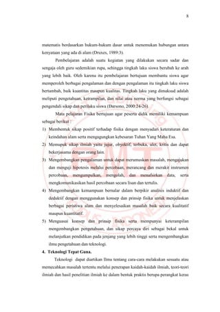 8
matematis berdasarkan hukum-hukum dasar untuk menemukan hubungan antara
kenyataan yang ada di alam (Druxes, 1989:3).
Pembelajaran adalah suatu kegiatan yang dilakukan secara sadar dan
sengaja oleh guru sedemikian rupa, sehingga tingkah laku siswa berubah ke arah
yang lebih baik. Oleh karena itu pembelajaran bertujuan membantu siswa agar
memperoleh berbagai pengalaman dan dengan pengalaman itu tingkah laku siswa
bertambah, baik kuantitas maupun kualitas. Tingkah laku yang dimaksud adalah
meliputi pengetahuan, ketrampilan, dan nilai atau norma yang berfungsi sebagai
pengendali sikap dan perilaku siswa (Darsono, 2000:24-26).
Mata pelajaran Fisika bertujuan agar peserta didik memiliki kemampuan
sebagai berikut :
1) Membentuk sikap positif terhadap fisika dengan menyadari keteraturan dan
keindahan alam serta mengagungkan kebesaran Tuhan Yang Maha Esa.
2) Memupuk sikap ilmiah yaitu jujur, obyektif, terbuka, ulet, kritis dan dapat
bekerjasama dengan orang lain.
3) Mengembangkan pengalaman untuk dapat merumuskan masalah, mengajukan
dan menguji hipotesis melalui percobaan, merancang dan merakit instrumen
percobaan, mengumpulkan, mengolah, dan menafsirkan data, serta
mengkomunikasikan hasil percobaan secara lisan dan tertulis.
4) Mengembangkan kemampuan bernalar dalam berpikir analisis induktif dan
deduktif dengan menggunakan konsep dan prinsip fisika untuk menjelaskan
berbagai peristiwa alam dan menyelesaikan masalah baik secara kualitatif
maupun kuantitatif.
5) Menguasai konsep dan prinsip fisika serta mempunyai keterampilan
mengembangkan pengetahuan, dan sikap percaya diri sebagai bekal untuk
melanjutkan pendidikan pada jenjang yang lebih tinggi serta mengembangkan
ilmu pengetahuan dan teknologi.
4. Teknologi Tepat Guna.
Teknologi dapat diartikan Ilmu tentang cara-cara melakukan sesuatu atau
memecahkan masalah tertentu melalui penerapan kaidah-kaidah ilmiah, teori-teori
ilmiah dan hasil penelitian ilmiah ke dalam bentuk praktis berupa perangkat keras
 