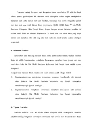 Penerapan metode bernyanyi pada kompetensi dasar menyebutkan 25 nabi dan Rasul
dalam proses pembelajaran ini diusulkan untuk diterapkan dalam rangka meningkatkan
keimanan anak didik kepada nabi dan Rasulnya, khususnya pada aspek mengetahui jumlah
nabi dan rasul yang wajib diimani dalam pembelajaran Akidah Akhlak kelas IV Min Model
Panyiuran Kabupaten Hulu Sungai Utara, dengan harapan setelah diadakan penelitian ini
seluruh siswa kelas IV mampu menyebutkan 25 nama nabi dan rasul Allah yang wajib
diimani dan diamalkan sifat-sifat yang ada pada nabi dan rasul tersebut dalam kehidupan
sehari-hari.
C. Rumusan Masalah
Berdasarkan latar belakang masalah diatas, maka permasalahan umum penelitian tindakan
kelas ini adalah bagaimanakah peningkatan kemampuan memahami iman kepada nabi dan
rasul siswa kelas IV Min Model Panyiuran Kabupaten Hulu Sungai Utara melalui metode
bernyanyi?
Adapun fokus masalah dalam penelitian ini secara khusus adalah sebagai berikut:
1. Bagaimanakah proses peningkatan kemampuan memahami iman kepada nabi danrasul
siswa kelas IV Min Model Panyiuran Kabupaten Hulu Sungai Utara melalui
metodebernyanyi (joyfull learning)?
2. Bagaimanakah hasil peningkatan kemampuan memahami iman kepada nabi danrasul
siswa kelas IV Min Model Panyiuran Kabupaten Hulu Sungai Utara melalui
metodebernyanyi (joyfull learning)?
D. Tujuan Penelitian
Penelitian tindakan kelas ini secara umum bertujuan untuk mendapatkan deskripsi
objektif tentang peningkatan kemampuan memahami iman kepada nabi dan rasul siswa kelas
 