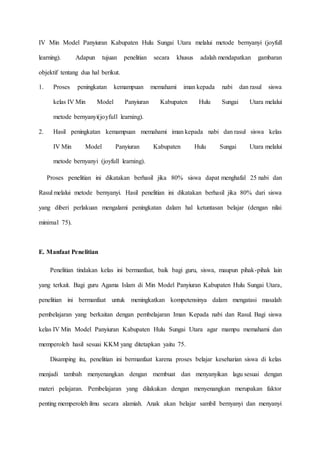 IV Min Model Panyiuran Kabupaten Hulu Sungai Utara melalui metode bernyanyi (joyfull
learning). Adapun tujuan penelitian secara khusus adalah mendapatkan gambaran
objektif tentang dua hal berikut.
1. Proses peningkatan kemampuan memahami iman kepada nabi dan rasul siswa
kelas IV Min Model Panyiuran Kabupaten Hulu Sungai Utara melalui
metode bernyanyi(joyfull learning).
2. Hasil peningkatan kemampuan memahami iman kepada nabi dan rasul siswa kelas
IV Min Model Panyiuran Kabupaten Hulu Sungai Utara melalui
metode bernyanyi (joyfull learning).
Proses penelitian ini dikatakan berhasil jika 80% siswa dapat menghafal 25 nabi dan
Rasul melalui metode bernyanyi. Hasil penelitian ini dikatakan berhasil jika 80% dari siswa
yang diberi perlakuan mengalami peningkatan dalam hal ketuntasan belajar (dengan nilai
minimal 75).
E. Manfaat Penelitian
Penelitian tindakan kelas ini bermanfaat, baik bagi guru, siswa, maupun pihak-pihak lain
yang terkait. Bagi guru Agama Islam di Min Model Panyiuran Kabupaten Hulu Sungai Utara,
penelitian ini bermanfaat untuk meningkatkan kompetensinya dalam mengatasi masalah
pembelajaran yang berkaitan dengan pembelajaran Iman Kepada nabi dan Rasul. Bagi siswa
kelas IV Min Model Panyiuran Kabupaten Hulu Sungai Utara agar mampu memahami dan
memperoleh hasil sesuai KKM yang ditetapkan yaitu 75.
Disamping itu, penelitian ini bermanfaat karena proses belajar keseharian siswa di kelas
menjadi tambah menyenangkan dengan membuat dan menyanyikan lagu sesuai dengan
materi pelajaran. Pembelajaran yang dilakukan dengan menyenangkan merupakan faktor
penting memperoleh ilmu secara alamiah. Anak akan belajar sambil bernyanyi dan menyanyi
 