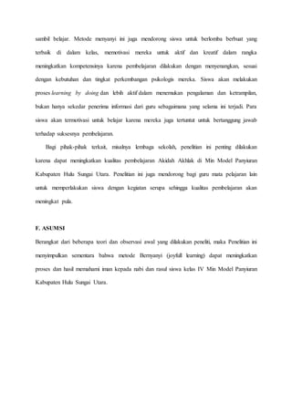 sambil belajar. Metode menyanyi ini juga mendorong siswa untuk berlomba berbuat yang
terbaik di dalam kelas, memotivasi mereka untuk aktif dan kreatif dalam rangka
meningkatkan kompetensinya karena pembelajaran dilakukan dengan menyenangkan, sesuai
dengan kebutuhan dan tingkat perkembangan psikologis mereka. Siswa akan melakukan
proses learning by doing dan lebih aktif dalam menemukan pengalaman dan ketrampilan,
bukan hanya sekedar penerima informasi dari guru sebagaimana yang selama ini terjadi. Para
siswa akan termotivasi untuk belajar karena mereka juga tertuntut untuk bertanggung jawab
terhadap suksesnya pembelajaran.
Bagi pihak-pihak terkait, misalnya lembaga sekolah, penelitian ini penting dilakukan
karena dapat meningkatkan kualitas pembelajaran Akidah Akhlak di Min Model Panyiuran
Kabupaten Hulu Sungai Utara. Penelitian ini juga mendorong bagi guru mata pelajaran lain
untuk memperlakukan siswa dengan kegiatan serupa sehingga kualitas pembelajaran akan
meningkat pula.
F. ASUMSI
Berangkat dari beberapa teori dan observasi awal yang dilakukan peneliti, maka Penelitian ini
menyimpulkan sementara bahwa metode Bernyanyi (joyfull learning) dapat meningkatkan
proses dan hasil memahami iman kepada nabi dan rasul siswa kelas IV Min Model Panyiuran
Kabupaten Hulu Sungai Utara.
 