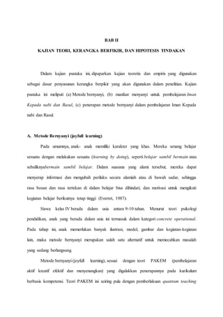BAB II
KAJIAN TEORI, KERANGKA BERFIKIR, DAN HIPOTESIS TINDAKAN
Dalam kajian pustaka ini, dipaparkan kajian teoretis dan empiris yang digunakan
sebagai dasar penyusunan kerangka berpikir yang akan digunakan dalam penelitian. Kajian
pustaka ini meliputi (a) Metode bernyanyi, (b) manfaat menyanyi untuk pembelajaran Iman
Kepada nabi dan Rasul, (c) penerapan metode bernyanyi dalam pembelajaran Iman Kepada
nabi dan Rasul.
A. Metode Bernyanyi (joyfull learning)
Pada umumnya, anak- anak memiliki karakter yang khas. Mereka senang belajar
sesuatu dengan melakukan sesuatu (learning by doing), seperti belajar sambil bermain atau
sebaliknyabermain sambil belajar. Dalam suasana yang alami tersebut, mereka dapat
menyerap informasi dan mengubah perilaku secara alamiah atau di bawah sadar, sehingga
rasa bosan dan rasa tertekan di dalam belajar bisa dihindari, dan motivasi untuk mengikuti
kegiatan belajar berikutnya tetap tinggi (Everret, 1987).
Siswa kelas IV berada dalam usia antara 9-10 tahun. Menurut teori psikologi
pendidikan, anak yang berada dalam usia ini termasuk dalam kategori concrete operational.
Pada tahap ini, anak memerlukan banyak ilustrasi, model, gambar dan kegiatan-kegiatan
lain, maka metode bernyanyi merupakan salah satu alternatif untuk memecahkan masalah
yang sedang berlangsung.
Metode bernyanyi (joyfull learning), sesuai dengan teori PAKEM (pembelajaran
aktif kreatif efektif dan menyenangkan) yang digalakkan penerapannya pada kurikulum
berbasis kompetensi. Teori PAKEM ini seiring pula dengan pemberlakuan quantum teaching
 