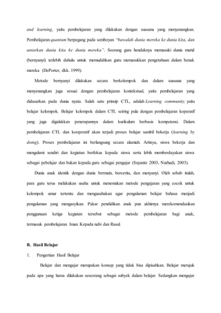 and learning, yaitu pembelajaran yang dilakukan dengan suasana yang menyenangkan.
Pembelajaran quantum berpegang pada semboyan “bawalah dunia mereka ke dunia kita, dan
antarkan dunia kita ke dunia mereka”. Seorang guru hendaknya memasuki dunia murid
(bernyanyi) terlebih dahulu untuk memudahkan guru memasukkan pengetahuan dalam benak
mereka (DePorter, dkk. 1999).
Metode bernyanyi dilakukan secara berkelompok dan dalam suasana yang
menyenangkan juga sesuai dengan pembelajaran kontekstual, yaitu pembelajaran yang
didasarkan pada dunia nyata. Salah satu prinsip CTL, adalah Learning community, yaitu
belajar kelompok. Belajar kelompok dalam CTL seiring pula dengan pembelajaran koperatif
yang juga digalakkan penerapannya dalam kurikulum berbasis kompetensi. Dalam
pembelajaran CTL dan kooperatif akan terjadi proses belajar sambil bekerja (learning by
doing). Proses pembelajaran ini berlangsung secara alamiah. Artinya, siswa bekerja dan
mengalami sendiri dan kegiatan berfokus kepada siswa serta lebih memberdayakan siswa
sebagai pebelajar dan bukan kepada guru sebagai pengajar (Suyanto 2003, Nurhadi, 2003).
Dunia anak identik dengan dunia bermain, bercerita, dan menyanyi. Oleh sebab itulah,
para guru terus melakukan usaha untuk menemukan metode pengajaran yang cocok untuk
kelompok umur tertentu dan mengusahakan agar pengalaman belajar bahasa menjadi
pengalaman yang mengasyikan. Pakar pendidikan anak pun akhirnya merekomendasikan
penggunaan ketiga kegiatan tersebut sebagai metode pembelajaran bagi anak,
termasuk pembelajaran Iman Kepada nabi dan Rasul.
B. Hasil Belajar
1. Pengertian Hasil Belajar
Belajar dan mengajar merupakan konsep yang tidak bisa dipisahkan. Belajar merujuk
pada apa yang harus dilakukan seseorang sebagai subyek dalam belajar. Sedangkan mengajar
 
