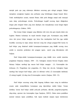 merujuk pada apa yang seharusnya dilakukan seseorang guru sebagai pengajar. Belajar
merupakan serangkaian kegiatan atau perbuatan yang berhubungan dengan banyak faktor.
Untuk membelajarkan sesuatu, menurut Bruner, tidak perlu ditunggu sampai anak mencapai
suatu tahap perkembangan tertentu. Perkembangan kognitif sesorang dapat ditingkatkan
dengan jalan mengatur bahan yang akan dipelajari, dan menyajikannya sesuai dengan tingkat
perkembangannya (Sutikno, 2009)
Dua konsep belajar mengajar yang dilakukan oleh siswa dan guru terpadu dalam satu
kegiatan. Diantara keduannya itu terjadi interaksi dengan guru. Kemampuan yang dimiliki
siswa dari proses belajar mengajar saja harus bisa mendapatkan hasil bisa juga melalui
kreatifitas seseorang itu tanpa adanya intervensi orang lain sebagai pengajar.Oleh karena itu
hasil belajar yang dimaksud adalah kemampuan-kemampuan yang dimiliki seorang siswa
setelah ia menerima perlakukan dari pengajar (guru), seperti yang dikemukakan oleh
Sudjana.
Hasil belajar adalah kemampuan-kemampuan yang dimiliki siswa setelah menerima
pengalaman belajarnya (Sudjana, 2008 : 22). Sedangkan menurut Horwart Kingsley dalam
bukunya Sudjana membagi tiga macam hasil belajar mengajar : (1). Keterampilan dan
kebiasaan, (2). Pengetahuan dan pengarahan, (3). Sikap dan cita-cita. Sedangkan Gagne
membagi lima kategori hasil belajar, yakni (1) informasi verbal, (2) keterampilan intelektual,
(3) strategi kognitif, (4) sikap dan (5) keterampilan motoris (Sudjana, 2008 : 22).
Hasil belajar seseorang sering tidak langsung kelihatan tanpa orang itu melakukan
sesuatu untuk memperlihatkan kemampuan yang diperolehnya melalui belajar. Namun
demikian, karena hasil belajar adalah pola-pola perbuatan, nilai-nilai, pengertian-pengertian,
sikap-sikap, apresiasi dan keterampilan (Agus Suprijono, 2009:5). Dalam sistem pendidikan
nasional rumusan tujuan pendidikan, baik tujuan kurikuler maupun tujuan instruksional,
 