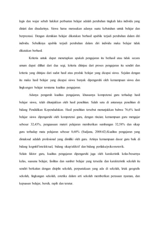 logis dan wajar sebab hakikat perbuatan belajar adalah perubahan tingkah laku individu yang
diniati dan disadarinya. Siswa harus merasakan adanya suatu kebutuhan untuk belajar dan
berprestasi. Dengan demikian belajar dikatakan berhasil apabila terjadi perubahan dalam diri
individu. Sebaliknya apabila terjadi perubahan dalam diri individu maka belajar tidak
dikatakan berhasil.
Kriteria untuk dapat menetapkan apakah pengajaran itu berhasil atau tidak secara
umum dapat dilihat dari dua segi, kriteria ditinjau dari proses pengajaran itu sendiri dan
kriteria yang ditinjau dari sudut hasil atau produk belajar yang dicapai siswa. Sejalan dengan
itu maka hasil belajar yang dicapai siswa banyak dipengaruhi oleh kemampuan siswa dan
lingkungan belajar terutama kualitas pengajaran.
Adanya pengaruh kualitas pengajaran, khususnya kompetensi guru terhadap hasil
belajar siswa, telah ditunjukkan oleh hasil penelitian. Salah satu di antaranya penelitian di
bidang Pendidikan Kependudukan. Hasil penelitian tersebut menunjukkan bahwa 76,6% hasil
belajar siswa dipengaruhi oleh kompetensi guru, dengan rincian; kemampuan guru mengajar
sebesar 32,43%, penguasaan materi pelajaran memberikan sumbangan 32,58% dan sikap
guru terhadap mata pelajaran sebesar 8,60% (Sudjana, 2008:42).Kualitas pengajaran yang
dimaksud adalah profesional yang dimiliki oleh guru. Artinya kemampuan dasar guru baik di
bidang kognitif/intelektual, bidang sikap/afektif dan bidang perilaku/psikomotorik.
Selain faktor guru, kualitas pengajaran dipengaruhi juga oleh karakeristik kelas/besarnya
kelas, suasana belajar, fasilitas dan sumber belajar yang tersedia dan karakteristik sekolah itu
sendiri berkaitan dengan disiplin sekolah, perpustakaan yang ada di sekolah, letak geografis
sekolah, lingkungan sekolah, estetika dalam arti sekolah memberikan perasaan nyaman, dan
kepuasan belajar, bersih, rapih dan teratur.
 
