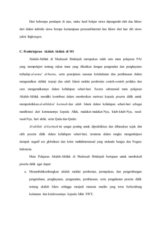 Dari beberapa pendapat di atas, maka hasil belajar siswa dipengaruhi oleh dua faktor
dari dalam individu siswa berupa kemampuan personal/internal dan faktor dari luar diri siswa
yakni lingkungan.
C. Pembelajaran Akidah Akhlak di MI
Akidah-Akhlak di Madrasah Ibtidaiyah merupakan salah satu mata pelajaran PAI
yang mempelajari tentang rukun iman yang dikaitkan dengan pengenalan dan penghayatan
terhadap al-asma' al-husna, serta penciptaan suasana keteladanan dan pembiasaan dalam
mengamalkan akhlak terpuji dan adab Islami melalui pemberian contoh-contoh perilaku dan
cara mengamalkannya dalam kehidupan sehari-hari. Secara substansial mata pelajaran
Akidah-Akhlak memiliki kontribusi dalam memberikan motivasi kepada peserta didik untuk
mempraktikkan al-akhlakul karimah dan adab Islami dalam kehidupan sehari-hari sebagai
manifestasi dari keimanannya kepada Allah, malaikat-malaikat-Nya, kitab-kitab-Nya, rasul-
rasul-Nya, hari akhir, serta Qada dan Qadar.
Al-akhlak al-karimah ini sangat penting untuk dipraktikkan dan dibiasakan sejak dini
oleh peserta didik dalam kehidupan sehari-hari, terutama dalam rangka mengantisipasi
dampak negatif era globalisasi dan krisis multidimensional yang melanda bangsa dan Negara
Indonesia.
Mata Pelajaran Akidah-Akhlak di Madrasah Ibtidaiyah bertujuan untuk membekali
peserta didik agar dapat:
a. Menumbuhkembangkan akidah melalui pemberian, pemupukan, dan pengembangan
pengetahuan, penghayatan, pengamalan, pembiasaan, serta pengalaman peserta didik
tentang akidah Islam sehingga menjadi manusia muslim yang terus berkembang
keimanan dan ketakwaannya kepada Allah SWT;
 