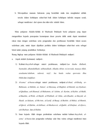 b. Mewujudkan manusia Indonesia yang berakhlak mulia dan menghindari akhlak
tercela dalam kehidupan sehari-hari baik dalam kehidupan individu maupun sosial,
sebagai manifestasi dari ajaran dan nilai-nilai akidah Islam.
Mata pelajaran Akidah-Akhlak di Madrasah Ibtidaiyah berisi pelajaran yang dapat
mengarahkan kepada pencapaian kemampuan dasar peserta didik untuk dapat memahami
rukun iman dengan sederhana serta pengamalan dan pembiasaan berakhlak Islami secara
sederhana pula, untuk dapat dijadikan perilaku dalam kehidupan sehari-hari serta sebagai
bekal untuk jenjang pendidikan berikutnya
Ruang lingkup mata pelajaran Akidah-Akhlak di Madrasah Ibtidaiyah meliputi:
a. Aspek akidah (keimanan) meliputi:.
1) Kalimat thayyibah sebagai materi pembiasaan, meliputi: Laa ilaaha illallaah,
basmalah, alhamdulillaah, subhanallaah, Allaahu Akbar, ta’awwudz, maasya Allah,
assalaamu’alaikum, salawat, tarji’, laa haula walaa quwwata illaa
billah,dan istighfaar.
2) Al-asma’ al-husna sebagai materi pembiasaan, meliputi: al-Ahad, al-Khaliq, ar-
Rahmaan, ar-Rahiim, as- Samai’, ar-Razzaaq, al-Mughnii, al-Hamiid, asy-Syakuur,
al-Qudduus, ash-Shamad, al-Muhaimin, al-‘Azhiim, al- Kariim, al-Kabiir, al-Malik,
al-Baathin, al-Walii, al-Mujiib, al-Wahhiab, al-’Aliim, azh-Zhaahir, ar-Rasyiid, al-
Haadi, as-Salaam, al-Mu’min, al-Latiif, al-Baaqi, al-Bashiir, al-Muhyi, al-Mumiit,
al-Qawii, al-Hakiim, al-Jabbaar, al-Mushawwir, al-Qadiir, al-Ghafuur, al-Afuww,
ash-Shabuur, dan al-Haliim.
3) Iman kepada Allah dengan pembuktian sederhana melalui kalimat thayyibah, al-
asma’ al-husna dan pengenalan terhadap salat lima waktu sebagai manifestasi iman
kepada Allah.
 