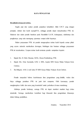 KATA PENGANTAR
Bismillahirrahmaanirrahiim,
Segala puji dan syukur penulis panjatkan kehadhirot Allah S.W.T yang dengan
petunjuk, rahmat dan kasih sayangNYA, sehingga penulis dapat menyelesaikan PTK ini.
Shalawat dan salam penulis haturkan pada Rasulullah S.A.W, keluarganya, sahabatnya dan
pengikutnya yang setia memegang ajarannya sampai akhir hayatnya.
Dalam penyusunan PTK ini penulis mengucapkan terima kasih kepada semua pihak
yang secara sukarela memberikan dorongan, bimbingan dan bantuan sehingga penyusunan
PTK ini terselesaikan. Ucapan terima kasih terutama penulis sampaikan kepada :
1. Bapak Drs. H. Moh. Masnun, M.Pd., Dosen Pembimbing PTK
2. Bapak Drs. Oma Saomadin, S.Pd. I, MM., kepala MIN Karya Mulya Nelayan Kota
Cirebon.
3. Ibu Rifaqoh, S.Pd. I, wali kelas IV MIN Karya Mulya Nelayan Kota Cirebon.
Penulis menyadari bahwa keterbatasan ilmu pengetahuan yang dimiliki, waktu dan
biaya sehingga penulisan PTK ini jauh dari sempurna. Oleh karenanya, penulis
mengharapkan kritik dan saran yang konstruktif untuk perbaikan di masa mendatang.
Akhirnya penulis berharap, semoga PTK ini dapat memberi manfaat bagi civitas
akademik. Semoga memberikan kontribusi bagi khasanah ilmu pengetahuan khususnya
dalam bidang pendidikan.
Amuntai, Nopember 2014
 