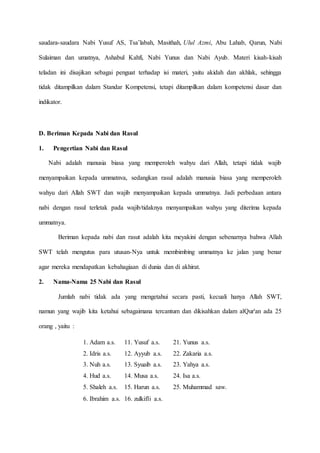 saudara-saudara Nabi Yusuf AS, Tsa’labah, Masithah, Ulul Azmi, Abu Lahab, Qarun, Nabi
Sulaiman dan umatnya, Ashabul Kahfi, Nabi Yunus dan Nabi Ayub. Materi kisah-kisah
teladan ini disajikan sebagai penguat terhadap isi materi, yaitu akidah dan akhlak, sehingga
tidak ditampilkan dalam Standar Kompetensi, tetapi ditampilkan dalam kompetensi dasar dan
indikator.
D. Beriman Kepada Nabi dan Rasul
1. Pengertian Nabi dan Rasul
Nabi adalah manusia biasa yang memperoleh wahyu dari Allah, tetapi tidak wajib
menyampaikan kepada ummatnva, sedangkan rasul adalah manusia biasa yang memperoleh
wahyu dari Allah SWT dan wajib menyampaikan kepada ummatnya. Jadi perbedaan antara
nabi dengan rasul terletak pada wajib/tidaknya menyampaikan wahyu yang diterima kepada
ummatnya.
Beriman kepada nabi dan rasut adalah kita meyakini dengan sebenarnya bahwa Allah
SWT telah mengutus para utusan-Nya untuk membimbing ummatnya ke jalan yang benar
agar mereka mendapatkan kebahagiaan di dunia dan di akhirat.
2. Nama-Nama 25 Nabi dan Rasul
Jumlah nabi tidak ada yang mengetahui secara pasti, kecuali hanya Allah SWT,
namun yang wajib kita ketahui sebagaimana tercantum dan dikisahkan dalam alQur'an ada 25
orang , yaitu :
1. Adam a.s. 11. Yusuf a.s. 21. Yunus a.s.
2. Idris a.s. 12. Ayyub a.s. 22. Zakaria a.s.
3. Nuh a.s. 13. Syuaib a.s. 23. Yahya a.s.
4. Hud a.s. 14. Musa a.s. 24. Isa a.s.
5. Shaleh a.s. 15. Harun a.s. 25. Muhammad saw.
6. Ibrahim a.s. 16. zulkifli a.s.
 