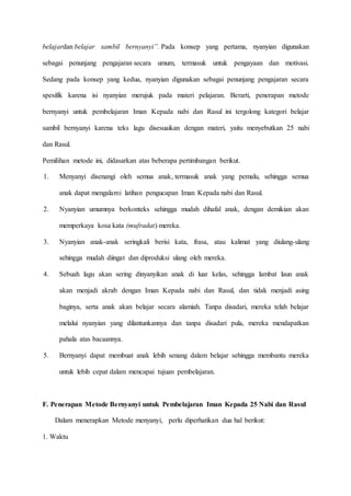 belajardan belajar sambil bernyanyi”. Pada konsep yang pertama, nyanyian digunakan
sebagai penunjang pengajaran secara umum, termasuk untuk pengayaan dan motivasi.
Sedang pada konsep yang kedua, nyanyian digunakan sebagai penunjang pengajaran secara
spesifik karena isi nyanyian merujuk pada materi pelajaran. Berarti, penerapan metode
bernyanyi untuk pembelajaran Iman Kepada nabi dan Rasul ini tergolong kategori belajar
sambil bernyanyi karena teks lagu disesuaikan dengan materi, yaitu menyebutkan 25 nabi
dan Rasul.
Pemilihan metode ini, didasarkan atas beberapa pertimbangan berikut.
1. Menyanyi disenangi oleh semua anak, termasuk anak yang pemalu, sehingga semua
anak dapat mengalami latihan pengucapan Iman Kepada nabi dan Rasul.
2. Nyanyian umumnya berkonteks sehingga mudah dihafal anak, dengan demikian akan
memperkaya kosa kata (mufradat) mereka.
3. Nyanyian anak-anak seringkali berisi kata, frasa, atau kalimat yang diulang-ulang
sehingga mudah diingat dan diproduksi ulang oleh mereka.
4. Sebuah lagu akan sering dinyanyikan anak di luar kelas, sehingga lambat laun anak
akan menjadi akrab dengan Iman Kepada nabi dan Rasul, dan tidak menjadi asing
baginya, serta anak akan belajar secara alamiah. Tanpa disadari, mereka telah belajar
melalui nyanyian yang dilantunkannya dan tanpa disadari pula, mereka mendapatkan
pahala atas bacaannya.
5. Bernyanyi dapat membuat anak lebih senang dalam belajar sehingga membantu mereka
untuk lebih cepat dalam mencapai tujuan pembelajaran.
F. Penerapan Metode Bernyanyi untuk Pembelajaran Iman Kepada 25 Nabi dan Rasul
Dalam menerapkan Metode menyanyi, perlu diperhatikan dua hal berikut:
1. Waktu
 