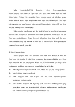 Anka Konstantinotik;(1973) dari Primary Scool Sabac mengemukakan
bahwa bernyanyi dapat dilakukan kapan saja ketika siswa mulai terlihat lelah atau jenuh
dalam belajar. Pendapat lain mengatakan bahwa nyanyian dapat pula diberikan sebagai
hadiah manakala mereka dapat menyelesaikan suatu tugas yang diberikan guru. Guru dapat
pula mengajak anak-anak bernyanyi pada saat-saat khusus, misalnya ketika salah satu siswa
ada yang berulang tahun, dan sebagainya.
Dalam nyanyian Iman Kepada nabi dan Rasul ini bukan karena sebab di atas, namun
bertujuan untuk meningkatkan pemahaman siswa melalui pemahaman Iman Kepada nabi dan
Rasul dan menghafalkannya. Dengan bernyanyi, diharapkan siswa tidak jenuh dan akan
sering mengulang-ulang lagu tersebut di mana saja, di sekolah ketika dalam pembelajaran
maupun di rumah atau di tempat lain.
2. Materi Nyanyian (lagu)
Materi nyanyian dibuat atau diambilkan dari materi Iman Kepada 25 Nabi dan
Rasul yang telah tersedia di buku. Siswa menciptakan lagu dengan dibimbing guru. Siswa
dapat mencontoh lirik lagu yang digemari. Hanya saja, di dalam memilih lagu sebagai media
pembelajaran, hendaknya guru dan siswa memperhatikan hal-hal berikut.
1) Pilihan lagu sesuai dengan karakteristik siswa, artinya lirik lagu yang sedang digemari.
2) Lagu hendaknya menarik dan dinamis
3) Untuk pengajaran materi Iman Kepada nabi dan Rasul, lagu hendaknya berisi
pengulangan kosakata tersebut.
4) Guru sebaiknya menguasai lirik lagu yang dipilih siswa untuk memberi penilaian yang
proporsional, namun yang terpenting adalah kebenaran pelafalan dan arti Iman Kepada
nabi dan Rasul karena lagu hanya sebagai media belajar saja.
 