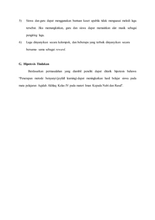 5) Siswa dan guru dapat menggunakan bantuan kaset apabila tidak menguasai melodi lagu
tersebut. Jika memungkinkan, guru dan siswa dapat memainkan alat musik sebagai
pengiring lagu.
6) Lagu dinyanyikan secara kelompok, dan beberapa yang terbaik dinyanyikan secara
bersama- sama sebagai reward.
G. Hipotesis Tindakan
Berdasarkan permasalahan yang diambil peneliti dapat ditarik hipotesis bahawa
“Penerapan metode benyanyi (joyfull learning) dapat meningkatkan hasil belajar siswa pada
mata pelajaran Aqidah Akhlaq Kelas IV pada materi Iman Kepada Nabi dan Rasul”.
 