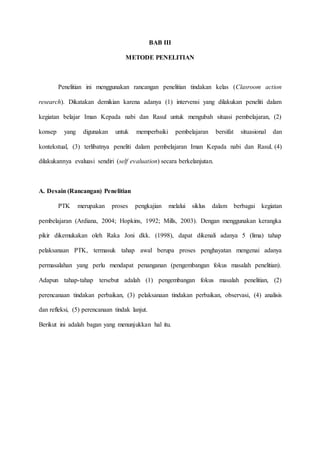BAB III
METODE PENELITIAN
Penelitian ini menggunakan rancangan penelitian tindakan kelas (Clasroom action
research). Dikatakan demikian karena adanya (1) intervensi yang dilakukan peneliti dalam
kegiatan belajar Iman Kepada nabi dan Rasul untuk mengubah situasi pembelajaran, (2)
konsep yang digunakan untuk memperbaiki pembelajaran bersifat situasional dan
kontekstual, (3) terlibatnya peneliti dalam pembelajaran Iman Kepada nabi dan Rasul, (4)
dilakukannya evaluasi sendiri (self evaluation) secara berkelanjutan.
A. Desain (Rancangan) Penelitian
PTK merupakan proses pengkajian melalui siklus dalam berbagai kegiatan
pembelajaran (Ardiana, 2004; Hopkins, 1992; Mills, 2003). Dengan menggunakan kerangka
pikir dikemukakan oleh Raka Joni dkk. (1998), dapat dikenali adanya 5 (lima) tahap
pelaksanaan PTK, termasuk tahap awal berupa proses penghayatan mengenai adanya
permasalahan yang perlu mendapat penanganan (pengembangan fokus masalah penelitian).
Adapun tahap-tahap tersebut adalah (1) pengembangan fokus masalah penelitian, (2)
perencanaan tindakan perbaikan, (3) pelaksanaan tindakan perbaikan, observasi, (4) analisis
dan refleksi, (5) perencanaan tindak lanjut.
Berikut ini adalah bagan yang menunjukkan hal itu.
 