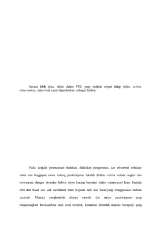 Secara lebih jelas, siklus dalam PTK yang meliputi empat tahap (plan, action,
observation, reflection) dapat digambarkan sebagai berikut.
Pada langkah perencanaan tindakan, dilakukan pengamatan, dan observasi terhadap
minat dan tanggapan siswa tentang pembelajaran Akidah Akhlak melalui metode angket dan
wawancara dengan simpulan bahwa siswa kurang berminat dalam mempelajari Iman Kepada
nabi dan Rasul dan sulit memahami Iman Kepada nabi dan Rasul yang menggunakan metode
ceramah. Mereka menghendaki adanya metode dan media pembelajaran yang
menyenangkan. Berdasarkan studi awal tersebut, kemudian dibuatlah metode bernyanyi yang
 