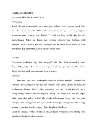 C. Pelaksanaan Penelitian
Pelaksanaan Siklus I (6 Nopember 2012)
Perencanaan
Setelah diketahui pemahaman dan minat siswa yang rendah terhadap pelajaran Iman Kepada
nabi dan Rasul, disusunlah RPP untuk memenuhi tujuan, yakni proses peningkatan
pemahaman siswa terhadap Iman Kepada 25 Nabi dan Rasul melalui cipta lagu dan
menyanyikannya. Selain itu, disusun pula beberapa instrumen yang diperlukan untuk
observasi, yakni: instrumen keaktifan, partisipasi dan kerjasama dalam kelompok untuk
menciptakan lagu dan menyanyikannya secara bersama- sama.
Tindakan
Pembelajaran melalui cipta lagu dan bernyanyi 25 nabi dan Rasul dilaksanakan sesuai
dengan RPP yang telah disusun. Pada saat yang sama, dilakukan pula observasi. Hasil siklus I
diamati dan dikaji untuk perbaikan pada siklus berikutnya.
Observasi
Guru dan guru mitra melaksanakan observasi terhadap keaktifan, partisipasi dan
kerjasama siswa dalam proses cipta lagu dan bernyanyi Iman Kepada 25 nabi dan Rasul, dan
mendiskusikan hasilnya. Dalam lembar pengamatan, ada tiga kategori keaktifan, yakni:
kurang, sedang, dan baik. Siswa dikategorikan “kurang” jika mereka tidak mau atau tampak
malas, siswa dikategorikan “sedang” jika mereka melakukannya dengan biasa saja, tanpa
semangat; siswa dikategorikan “baik” jika mereka mempunyai semangat dan antusias tinggi
terhadap proses cipta lagu dan bernyanyi Iman Kepada nabi dan Rasul.
Setelah itu dilakukan evaluasi melalui tes apakah tingkat pemahaman siswa terhadap Iman
Kepada nabi dan Rasul sudah meningkat.
 
