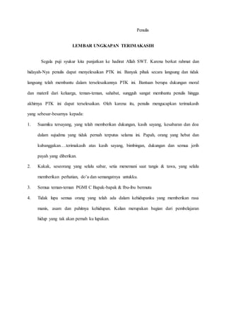 Penulis
LEMBAR UNGKAPAN TERIMAKASIH
Segala puji syukur kita panjatkan ke hadirat Allah SWT. Karena berkat rahmat dan
hidayah-Nya penulis dapat menyelesaikan PTK ini. Banyak pihak secara langsung dan tidak
langsung telah membantu dalam terselesaikannya PTK ini. Bantuan berupa dukungan moral
dan materil dari keluarga, teman-teman, sahabat, sungguh sangat membantu penulis hingga
akhirnya PTK ini dapat terselesaikan. Oleh karena itu, penulis mengucapkan terimakasih
yang sebesar-besarnya kepada:
1. Suamiku tersayang, yang telah memberikan dukungan, kasih sayang, kesabaran dan doa
dalam sujudmu yang tidak pernah terputus selama ini. Papah, orang yang hebat dan
kubanggakan….terimakasih atas kasih sayang, bimbingan, dukungan dan semua jerih
payah yang diberikan.
2. Kakak, seseorang yang selalu sabar, setia menemani saat tangis & tawa, yang selalu
memberikan perhatian, do’a dan semangatnya untukku.
3. Semua teman-teman PGMI C Bapak-bapak & Ibu-ibu bermutu
4. Tidak lupa semua orang yang telah ada dalam kehidupanku yang memberikan rasa
manis, asam dan pahitnya kehidupan. Kalian merupakan bagian dari pembelajaran
hidup yang tak akan pernah ku lupakan.
 
