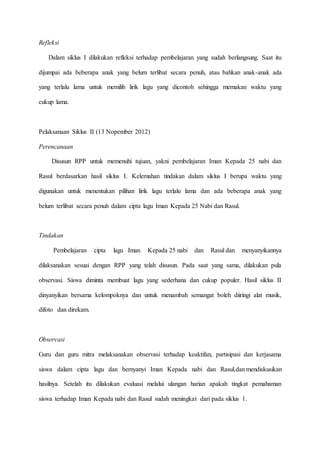 Refleksi
Dalam siklus I dilakukan refleksi terhadap pembelajaran yang sudah berlangsung. Saat itu
dijumpai ada beberapa anak yang belum terlibat secara penuh, atau bahkan anak-anak ada
yang terlalu lama untuk memilih lirik lagu yang dicontoh sehingga memakan waktu yang
cukup lama.
Pelaksanaan Siklus II (13 Nopember 2012)
Perencanaan
Disusun RPP untuk memenuhi tujuan, yakni pembelajaran Iman Kepada 25 nabi dan
Rasul berdasarkan hasil siklus I. Kelemahan tindakan dalam siklus I berupa waktu yang
digunakan untuk menentukan pilihan lirik lagu terlalu lama dan ada beberapa anak yang
belum terlibat secara penuh dalam cipta lagu Iman Kepada 25 Nabi dan Rasul.
Tindakan
Pembelajaran cipta lagu Iman Kepada 25 nabi dan Rasul dan menyanyikannya
dilaksanakan sesuai dengan RPP yang telah disusun. Pada saat yang sama, dilakukan pula
observasi. Siswa diminta membuat lagu yang sederhana dan cukup populer. Hasil siklus II
dinyanyikan bersama kelompoknya dan untuk menambah semangat boleh diiringi alat musik,
difoto dan direkam.
Observasi
Guru dan guru mitra melaksanakan observasi terhadap keaktifan, partisipasi dan kerjasama
siswa dalam cipta lagu dan bernyanyi Iman Kepada nabi dan Rasul,dan mendiskusikan
hasilnya. Setelah itu dilakukan evaluasi melalui ulangan harian apakah tingkat pemahaman
siswa terhadap Iman Kepada nabi dan Rasul sudah meningkat dari pada siklus 1.
 