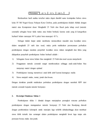 Persentase 45 % 55 % 100 %
Berdasarkan hasil analisa tersebut maka dapat diambil suatu kesimpulan bahwa siswa
kelas IV MI Negeri Karya Nelayan Kota Cirebon, pada pembelajaran Akidah Akhlak dengan
materi atau Kompetensi dasar Menghafal 25 Nabi dan Rasul pada tahap awal (metode
ceramah) sebagian besar tidak tuntas atau belum berhasil, karena anak yang di kategorikan
berhasil belum mencapai 80 % yakni baru mencapai 45 %.
Sebagai tindak lanjut untuk membantu memecahkan masalah atau kesulitan siswa
dalam menghafal 25 nabi dan rasul, maka perlu melakukan perencanaan perbaikan
pembelajaran dengan mendata penyebab kesulitan siswa dalam menghafal dan fakta yang
didapatkan penyebab pembelajaran belum berhasil adalah :
1) Sebagaian besar siswa belum bisa menghafal 25 Nabi dan rasul secara menyeluruh
2) Penggunaan metode ceramah sangat membosankan sehingga anak-anak belum bisa
menyerap materi dengan optimal
3) Pembelajaran kurang memotivasi anak lebih aktif karena kurangnya media
4) Siswa menjadi malas, ramai, jenuh dan bosan.
Dengan demikian peneliti melakukan perbaikan pembelajaran dengan merubah RPP dari
metode ceramah kepada metode bernyanyi.
2. Deskripsi Tindakan Siklus 1
Pembelajaran siklus 1 dimulai dengan menyiapkan perangkat rencana perbaikan
pembelajaran dengan menngunakan metode bernyanyi 25 Nabi dan Rasulyang diawali
dengan pembentukan kelompok untuk mencipta lagu terlebih dahulusehingga akan membuat
siswa lebih tertarik dan semangat dalam pembelajaran menghafal lewat lagu tanpa ada
perasaan bosan, malas dan jenuh.
 