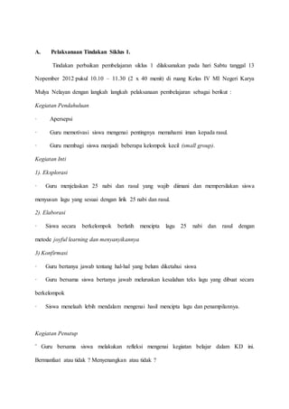 A. Pelaksanaan Tindakan Siklus 1.
Tindakan perbaikan pembelajaran siklus 1 dilaksanakan pada hari Sabtu tanggal 13
Nopember 2012 pukul 10.10 – 11.30 (2 x 40 menit) di ruang Kelas IV MI Negeri Karya
Mulya Nelayan dengan langkah langkah pelaksanaan pembelajaran sebagai berikut :
Kegiatan Pendahuluan
· Apersepsi
· Guru memotivasi siswa mengenai pentingnya memahami iman kepada rasul.
· Guru membagi siswa menjadi beberapa kelompok kecil (small group).
Kegiatan Inti
1). Eksplorasi
· Guru menjelaskan 25 nabi dan rasul yang wajib diimani dan mempersilakan siswa
menyusun lagu yang sesuai dengan lirik 25 nabi dan rasul.
2). Elaborasi
· Siswa secara berkelompok berlatih mencipta lagu 25 nabi dan rasul dengan
metode joyful learning dan menyanyikannya
3) Konfirmasi
· Guru bertanya jawab tentang hal-hal yang belum diketahui siswa
· Guru bersama siswa bertanya jawab meluruskan kesalahan teks lagu yang dibuat secara
berkelompok
· Siswa menelaah lebih mendalam mengenai hasil mencipta lagu dan penampilannya.
Kegiatan Penutup
¨ Guru bersama siswa melakukan refleksi mengenai kegiatan belajar dalam KD ini.
Bermanfaat atau tidak ? Menyenangkan atau tidak ?
 