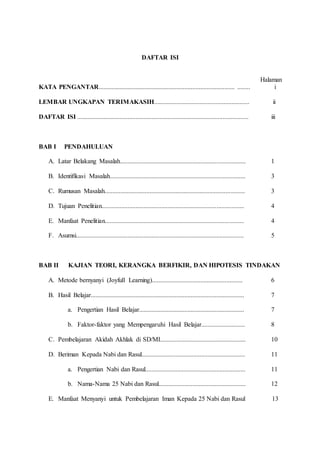 DAFTAR ISI
Halaman
KATA PENGANTAR.................................................................................... ........ i
LEMBAR UNGKAPAN TERIMAKASIH........................................................... ii
DAFTAR ISI .......................................................................................................... iii
BAB I PENDAHULUAN
A. Latar Belakang Masalah.............................................................................. 1
B. Identifikasi Masalah.................................................................................... 3
C. Rumusan Masalah....................................................................................... 3
D. Tujuan Penelitian........................................................................................ 4
E. Manfaat Penelitian...................................................................................... 4
F. Asumsi........................................................................................................ 5
BAB II KAJIAN TEORI, KERANGKA BERFIKIR, DAN HIPOTESIS TINDAKAN
A. Metode bernyanyi (Joyfull Learning)........................................................ 6
B. Hasil Belajar............................................................................................... 7
a. Pengertian Hasil Belajar................................................................. 7
b. Faktor-faktor yang Mempengaruhi Hasil Belajar........................... 8
C. Pembelajaran Akidah Akhlak di SD/MI..................................................... 10
D. Beriman Kepada Nabi dan Rasul................................................................ 11
a. Pengertian Nabi dan Rasul.............................................................. 11
b. Nama-Nama 25 Nabi dan Rasul...................................................... 12
E. Manfaat Menyanyi untuk Pembelajaran Iman Kepada 25 Nabi dan Rasul 13
 