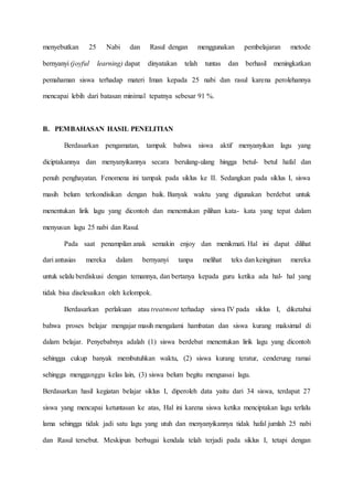 menyebutkan 25 Nabi dan Rasul dengan menggunakan pembelajaran metode
bernyanyi (joyful learning) dapat dinyatakan telah tuntas dan berhasil meningkatkan
pemahaman siswa terhadap materi Iman kepada 25 nabi dan rasul karena perolehannya
mencapai lebih dari batasan minimal tepatnya sebesar 91 %.
B. PEMBAHASAN HASIL PENELITIAN
Berdasarkan pengamatan, tampak bahwa siswa aktif menyanyikan lagu yang
diciptakannya dan menyanyikannya secara berulang-ulang hingga betul- betul hafal dan
penuh penghayatan. Fenomena ini tampak pada siklus ke II. Sedangkan pada siklus I, siswa
masih belum terkondisikan dengan baik. Banyak waktu yang digunakan berdebat untuk
menentukan lirik lagu yang dicontoh dan menentukan pilihan kata- kata yang tepat dalam
menyusun lagu 25 nabi dan Rasul.
Pada saat penampilan anak semakin enjoy dan menikmati. Hal ini dapat dilihat
dari antusias mereka dalam bernyanyi tanpa melihat teks dan keinginan mereka
untuk selalu berdiskusi dengan temannya, dan bertanya kepada guru ketika ada hal- hal yang
tidak bisa diselesaikan oleh kelompok.
Berdasarkan perlakuan atau treatment terhadap siswa IV pada siklus I, diketahui
bahwa proses belajar mengajar masih mengalami hambatan dan siswa kurang maksimal di
dalam belajar. Penyebabnya adalah (1) siswa berdebat menentukan lirik lagu yang dicontoh
sehingga cukup banyak membutuhkan waktu, (2) siswa kurang teratur, cenderung ramai
sehingga mengganggu kelas lain, (3) siswa belum begitu menguasai lagu.
Berdasarkan hasil kegiatan belajar siklus I, diperoleh data yaitu dari 34 siswa, terdapat 27
siswa yang mencapai ketuntasan ke atas, Hal ini karena siswa ketika menciptakan lagu terlalu
lama sehingga tidak jadi satu lagu yang utuh dan menyanyikannya tidak hafal jumlah 25 nabi
dan Rasul tersebut. Meskipun berbagai kendala telah terjadi pada siklus I, tetapi dengan
 