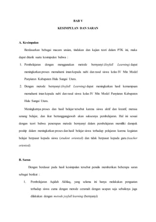 BAB V
KESIMPULAN DAN SARAN
A. Kesimpulan
Berdasarkan bebagai macam uraian, tindakan dan kajian teori dalam PTK ini, maka
dapat ditarik suatu kesimpulan bahwa :
1. Pembelajaran dengan menggunakan metode bernyanyi (Joyfull Learning) dapat
meningkatkan proses memahami iman kepada nabi dan rasul siswa kelas IV Min Model
Panyiuran Kabupaten Hulu Sungai Utara.
2. Dengan metode bernyanyi (Joyfull Learning) dapat meningkatkan hasil kemampuan
memahami iman kepada nabi dan rasul siswa kelas IV Min Model Panyiuran Kabupaten
Hulu Sungai Utara.
Meningkatnya proses dan hasil belajar tersebut karena siswa aktif dan kreatif, merasa
senang belajar, dan ikut bertanggungjawab akan suksesnya pembelajaran. Hal ini sesuai
dengan teori bahwa penerapan metode bernyanyi dalam pembelajaran memiliki dampak
positip dalam meningkatkan proses dan hasil belajar siswa terhadap pelajaran karena kegiatan
belajar berpusat kepada siswa (student oriented) dan tidak berpusat kepada guru (teacher
oriented).
B. Saran
Dengan berdasar pada hasil kesimpulan tersebut penulis memberikan beberapa saran
sebagai berikut :
1. Pembelajaran Aqidah Akhlaq, yang selama ini hanya melakukan penguatan
terhadap siswa cuma dengan metode ceramah dengan ucapan saja sebaiknya juga
dilakukan dengan metode joyfull learning (bernyanyi)
 