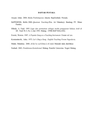 DAFTAR PUSTAKA
Arsyad, Azhar. 2004. Media Pembelajaran. Jakarta: RajaGrafindo Persada.
DePPORTER, Bobbi. 2000. Quantum Teaching (Pen. Ari Nilandary). Bandung: PT. Mizan
Pustaka.
Effendy, A. Fuad. 1993. Lagu dan permainan sebagai media pengajaran bahasa Arab di
MI. Nadi Th 5, No. I, Juni 1993. Malang : FPBS IKIP MALANG.
Everett, Warron. 1987. A Popular Song as a Teaching Instrument. Forum vol xxv.
Konstantinotik, Anka. 1973. Let’s Sing a Song. English Teaching Forum Yugoslavia.
Muhdi, Muhaiban. 2000. Al-Syi’ru wal-Ghina’u lil Atfal. Makalah tidak diterbitkan
Nurhadi. 2003. Pendekatan Kontekstual. Malang: Penerbit Universitas Negeri Malang
 