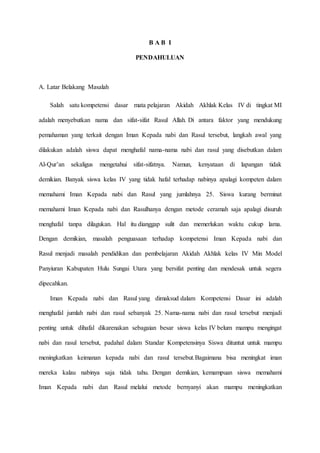 B A B I
PENDAHULUAN
A. Latar Belakang Masalah
Salah satu kompetensi dasar mata pelajaran Akidah Akhlak Kelas IV di tingkat MI
adalah menyebutkan nama dan sifat-sifat Rasul Allah. Di antara faktor yang mendukung
pemahaman yang terkait dengan Iman Kepada nabi dan Rasul tersebut, langkah awal yang
dilakukan adalah siswa dapat menghafal nama-nama nabi dan rasul yang disebutkan dalam
Al-Qur’an sekaligus mengetahui sifat-sifatnya. Namun, kenyataan di lapangan tidak
demikian. Banyak siswa kelas IV yang tidak hafal terhadap nabinya apalagi kompeten dalam
memahami Iman Kepada nabi dan Rasul yang jumlahnya 25. Siswa kurang berminat
memahami Iman Kepada nabi dan Rasulhanya dengan metode ceramah saja apalagi disuruh
menghafal tanpa dilagukan. Hal itu dianggap sulit dan memerlukan waktu cukup lama.
Dengan demikian, masalah penguasaan terhadap kompetensi Iman Kepada nabi dan
Rasul menjadi masalah pendidikan dan pembelajaran Akidah Akhlak kelas IV Min Model
Panyiuran Kabupaten Hulu Sungai Utara yang bersifat penting dan mendesak untuk segera
dipecahkan.
Iman Kepada nabi dan Rasul yang dimaksud dalam Kompetensi Dasar ini adalah
menghafal jumlah nabi dan rasul sebanyak 25. Nama-nama nabi dan rasul tersebut menjadi
penting untuk dihafal dikarenakan sebagaian besar siswa kelas IV belum mampu mengingat
nabi dan rasul tersebut, padahal dalam Standar Kompetensinya Siswa dituntut untuk mampu
meningkatkan keimanan kepada nabi dan rasul tersebut.Bagaimana bisa meningkat iman
mereka kalau nabinya saja tidak tahu. Dengan demikian, kemampuan siswa memahami
Iman Kepada nabi dan Rasul melalui metode bernyanyi akan mampu meningkatkan
 