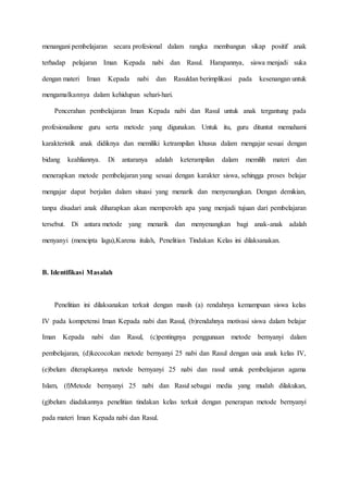 menangani pembelajaran secara profesional dalam rangka membangun sikap positif anak
terhadap pelajaran Iman Kepada nabi dan Rasul. Harapannya, siswa menjadi suka
dengan materi Iman Kepada nabi dan Rasuldan berimplikasi pada kesenangan untuk
mengamalkannya dalam kehidupan sehari-hari.
Pencerahan pembelajaran Iman Kepada nabi dan Rasul untuk anak tergantung pada
profesionalisme guru serta metode yang digunakan. Untuk itu, guru dituntut memahami
karakteristik anak didiknya dan memiliki ketrampilan khusus dalam mengajar sesuai dengan
bidang keahliannya. Di antaranya adalah keterampilan dalam memilih materi dan
menerapkan metode pembelajaran yang sesuai dengan karakter siswa, sehingga proses belajar
mengajar dapat berjalan dalam situasi yang menarik dan menyenangkan. Dengan demikian,
tanpa disadari anak diharapkan akan memperoleh apa yang menjadi tujuan dari pembelajaran
tersebut. Di antara metode yang menarik dan menyenangkan bagi anak-anak adalah
menyanyi (mencipta lagu),Karena itulah, Penelitian Tindakan Kelas ini dilaksanakan.
B. Identifikasi Masalah
Penelitian ini dilaksanakan terkait dengan masih (a) rendahnya kemampuan siswa kelas
IV pada kompetensi Iman Kepada nabi dan Rasul, (b)rendahnya motivasi siswa dalam belajar
Iman Kepada nabi dan Rasul, (c)pentingnya penggunaan metode bernyanyi dalam
pembelajaran, (d)kecocokan metode bernyanyi 25 nabi dan Rasul dengan usia anak kelas IV,
(e)belum diterapkannya metode bernyanyi 25 nabi dan rasul untuk pembelajaran agama
Islam, (f)Metode bernyanyi 25 nabi dan Rasul sebagai media yang mudah dilakukan,
(g)belum diadakannya penelitian tindakan kelas terkait dengan penerapan metode bernyanyi
pada materi Iman Kepada nabi dan Rasul.
 