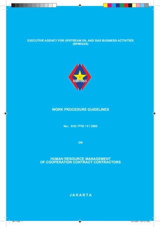 GUIDELINES

EXECUTIVE AGENCY FOR UPSTREAM OIL AND GAS BUSINESS ACTIVITIES
(BPMIGAS)

WORK PROCEDURE GUIDELINES

No.: 018 / PTK / V / 2005

ON

HUMAN RESOURCE MANAGEMENT
OF COOPERATION CONTRACT CONTRACTORS

JAKARTA

1
BK 1.indd 1

4/27/2007 9:01:21 AM

 