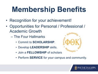 Membership Benefits
• Recognition for your achievement!
• Opportunities for Personal / Professional /
Academic Growth
– The Four Hallmarks
• Commit to SCHOLARSHIP.
• Develop LEADERSHIP skills.
• Join a FELLOWSHIP of scholars.
• Perform SERVICE for your campus and community.
 