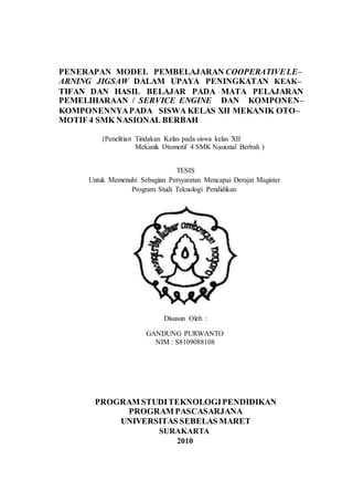 PENERAPAN MODEL PEMBELAJARAN COOPERATIVELE–
ARNING JIGSAW DALAM UPAYA PENINGKATAN KEAK–
TIFAN DAN HASIL BELAJAR PADA MATA PELAJARAN
PEMELIHARAAN / SERVICE ENGINE DAN KOMPONEN–
KOMPONENNYAPADA SISWA KELAS XII MEKANIK OTO–
MOTIF 4 SMK NASIONAL BERBAH
(Penelitian Tindakan Kelas pada siswa kelas XII
Mekanik Otomotif 4 SMK Nasional Berbah )
TESIS
Untuk Memenuhi Sebagian Persyaratan Mencapai Derajat Magister
Program Studi Teknologi Pendidikan
Disusun Oleh :
GANDUNG PURWANTO
NIM : S8109088108
PROGRAM STUDITEKNOLOGIPENDIDIKAN
PROGRAM PASCASARJANA
UNIVERSITAS SEBELAS MARET
SURAKARTA
2010
 