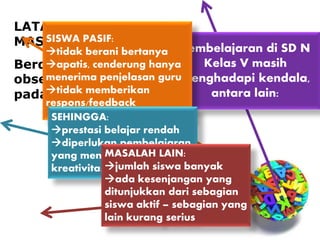 LATAR BELAKANG
MASALAH
Berdasarkan
observasi awal 
pada Januari 2014:
Pembelajaran di SD N
Kelas V masih
menghadapi kendala,
antara lain:
SISWA PASIF:
tidak berani bertanya
apatis, cenderung hanya
menerima penjelasan guru
tidak memberikan
respons/feedback
SEHINGGA:
prestasi belajar rendah
diperlukan pembelajaran
yang menumbuhkan
kreativitas
MASALAH LAIN:
jumlah siswa banyak
ada kesenjangan yang
ditunjukkan dari sebagian
siswa aktif – sebagian yang
lain kurang serius
 