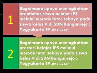 Bagaimana upaya meningkatkan
kreativitas siswa belajar IPS
melalui metode tutor sebaya pada
siswa kelas V di SDN Bangunrejo 2
Yogyakarta TP 2013/2014?
1
Bagaimana upaya meningkatkan
prestasi belajar IPS melalui
metode tutor sebaya pada siswa
kelas V di SDN Bangunrejo 2
Yogyakarta TP 2013/2014?
2
 