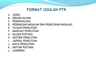 FORMAT USULAN PTK
A. JUDUL
B. BIDANG KAJIAN
C. PENDAHULUAN
D. PERUMUSAN MASALAH DAN PEMECAHAN MASALAH
E. TUJUAN PENELITIAN
F. MANFAAT PENELITIAN
G. KAJIAN PUSTAKA
H. METODE PENELITIAN
I. JADWAL PENELITIAN
J. BIAYA PENELITIAN
K. DAFTAR PUSTAKA
L. LAMPIRAN
 