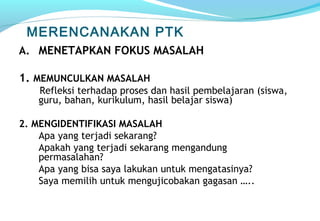MERENCANAKAN PTK
A. MENETAPKAN FOKUS MASALAH
1. MEMUNCULKAN MASALAH
Refleksi terhadap proses dan hasil pembelajaran (siswa,
guru, bahan, kurikulum, hasil belajar siswa)
2. MENGIDENTIFIKASI MASALAH
Apa yang terjadi sekarang?
Apakah yang terjadi sekarang mengandung
permasalahan?
Apa yang bisa saya lakukan untuk mengatasinya?
Saya memilih untuk mengujicobakan gagasan …..
 