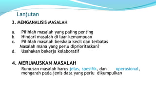 Lanjutan
3. MENGANALISIS MASALAH
a. Pilihlah masalah yang paling penting
b. Hindari masalah di luar kemampuan
c. Pilihlah masalah berskala kecil dan terbatas
Masalah mana yang perlu diprioritaskan?
d. Usahakan bekerja kolaboratif
4. MERUMUSKAN MASALAH
Rumusan masalah harus jelas, spesifik, dan operasional,
mengarah pada jenis data yang perlu dikumpulkan
 