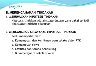Lanjutan
B. MERENCANAKAN TINDAKAN
1. MERUMUSKAN HIPOTESIS TINDAKAN
Hipotesis tindakan adalah suatu dugaan yang bakal terjadi
jika suatu tindakan dilakukan
2. MENGANALISIS KELAYAKAN HIPOTESIS TINDAKAN
Perlu memperhatikan:
a. Kemampuan dan komitmen guru selaku aktor PTK
b. Kemampuan siswa
c. Fasilitas dan sarana pendukung
d. Iklim belajar di sekolah/kelas
 
