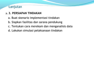 Lanjutan
2. 3. PERSIAPAN TINDAKAN
a. Buat skenario implementasi tindakan
b. Siapkan fasilitas dan sarana pendukung
c. Tentukan cara merekam dan menganalisis data
d. Lakukan simulasi pelaksanaan tindakan
 