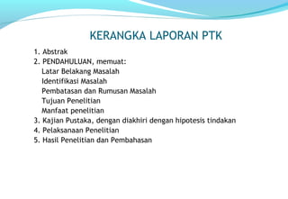 KERANGKA LAPORAN PTK
1. Abstrak
2. PENDAHULUAN, memuat:
Latar Belakang Masalah
Identifikasi Masalah
Pembatasan dan Rumusan Masalah
Tujuan Penelitian
Manfaat penelitian
3. Kajian Pustaka, dengan diakhiri dengan hipotesis tindakan
4. Pelaksanaan Penelitian
5. Hasil Penelitian dan Pembahasan
 