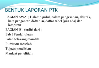 BENTUK LAPORAN PTK
BAGIAN AWAL; Halamn judul, halam pengesahan, abstrak,
kata pengantar, daftar isi, daftar tabel (jika ada) dan
lampiran
BAGIAN ISI, terdiri dari :
Bab I Pendahuluan
Latar belakang masalah
Rumusan masalah
Tujuan penelitian
Manfaat penelitian
 