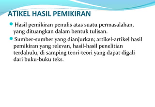 ATIKEL HASIL PEMIKIRAN
Hasil pemikiran penulis atas suatu permasalahan,
yang dituangkan dalam bentuk tulisan.
Sumber-sumber yang dianjurkan; artikel-artikel hasil
pemikiran yang relevan, hasil-hasil penelitian
terdahulu, di samping teori-teori yang dapat digali
dari buku-buku teks.
 