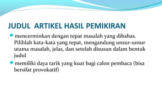JUDUL ARTIKEL HASIL PEMIKIRAN
mencerminkan dengan tepat masalah yang dibahas.
Pilihlah kata-kata yang tepat, mengandung unsur-unsur
utama masalah, jelas, dan setelah disusun dalam bentuk
judul
memiliki daya tarik yang kuat bagi calon pembaca (bisa
bersifat provokatif)
 