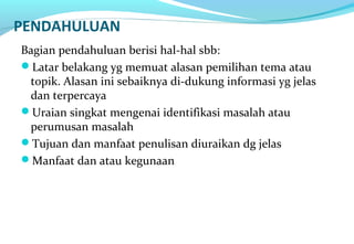 PENDAHULUAN
Bagian pendahuluan berisi hal-hal sbb:
Latar belakang yg memuat alasan pemilihan tema atau
topik. Alasan ini sebaiknya di-dukung informasi yg jelas
dan terpercaya
Uraian singkat mengenai identifikasi masalah atau
perumusan masalah
Tujuan dan manfaat penulisan diuraikan dg jelas
Manfaat dan atau kegunaan
 