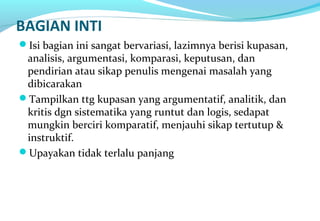 BAGIAN INTI
Isi bagian ini sangat bervariasi, lazimnya berisi kupasan,
analisis, argumentasi, komparasi, keputusan, dan
pendirian atau sikap penulis mengenai masalah yang
dibicarakan
Tampilkan ttg kupasan yang argumentatif, analitik, dan
kritis dgn sistematika yang runtut dan logis, sedapat
mungkin berciri komparatif, menjauhi sikap tertutup &
instruktif.
Upayakan tidak terlalu panjang
 