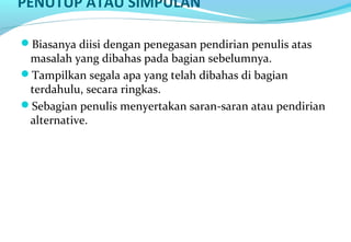 PENUTUP ATAU SIMPULAN
Biasanya diisi dengan penegasan pendirian penulis atas
masalah yang dibahas pada bagian sebelumnya.
Tampilkan segala apa yang telah dibahas di bagian
terdahulu, secara ringkas.
Sebagian penulis menyertakan saran-saran atau pendirian
alternative.
 