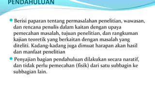PENDAHULUAN
Berisi paparan tentang permasalahan penelitian, wawasan,
dan rencana penulis dalam kaitan dengan upaya
pemecahan masalah, tujuan penelitian, dan rangkuman
kajian teoretik yang berkaitan dengan masalah yang
diteliti. Kadang-kadang juga dimuat harapan akan hasil
dan manfaat penelitian
Penyajian bagian pendahuluan dilakukan secara naratif,
dan tidak perlu pemecahan (fisik) dari satu subbagin ke
subbagian lain.
 