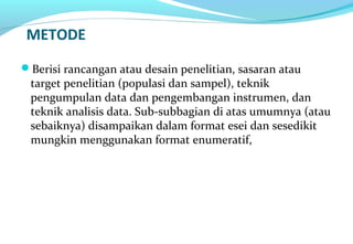 METODE
Berisi rancangan atau desain penelitian, sasaran atau
target penelitian (populasi dan sampel), teknik
pengumpulan data dan pengembangan instrumen, dan
teknik analisis data. Sub-subbagian di atas umumnya (atau
sebaiknya) disampaikan dalam format esei dan sesedikit
mungkin menggunakan format enumeratif,
 