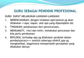 GURU SEBAGAI PENDIDIK PROFESIONAL
GURU DAPAT MELAKUKAN LANGKAH-LANGKAH:
1. MERENCANAKAN; dengan tindakan operasional yg akan
dilakukan ==apa, kapan, alat apa yang dipesiapkan dst
2. TINDAKAN; pelaksanaan dari perencanaan,
3. MENGAMATI; rinci dan teliti, melakukan pencataan dan
bila perlu perekaman
4. REFLEKSI; terhadap apa yg dilakukan (praktek dalam
pembelajaran)=== analisis seberapa efektif,apa yg
menghambat, bagaimana memperbaiki perubahan yang
dilakukan dstnya
 