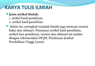 KARYA TULIS ILMIAH
Jenis artikel ilmiah:
1. artikel hasil pemikiran
2. artikel hasil penelitian
 Selain itu, seringkali majalah ilmiah juga memuat resensi
buku dan obituari. Pemuatan artikel hasil penelitian,
artikel hasi pemikiran, resensi dan obituari ini sejalan
dengan rekomendasi DP3M, Direktorat Jendral
Pendidikan Tinggi (2000)
 